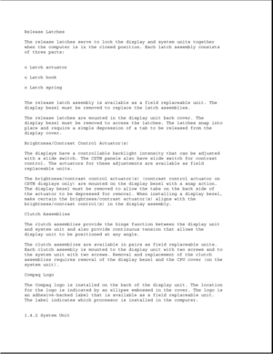 Page 19Release Latches
The release latches serve to lock the display and system units together
when the computer is in the closed position. Each latch assembly consists
of three parts:
o Latch actuator
o Latch hook
o Latch spring
The release latch assembly is available as a field replaceable unit. The
display bezel must be removed to replace the latch assemblies.
The release latches are mounted in the display unit back cover. The
display bezel must be removed to access the latches. The latches snap into
place...