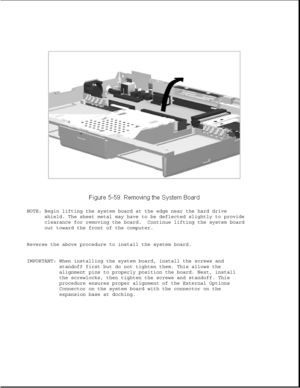 Page 183NOTE: Begin lifting the system board at the edge near the hard drive
shield. The sheet metal may have to be deflected slightly to provide
clearance for removing the board. Continue lifting the system board
out toward the front of the computer.
Reverse the above procedure to install the system board.
IMPORTANT: When installing the system board, install the screws and
standoff first but do not tighten them. This allows the
alignment pins to properly position the board. Next, install
the screwlocks, then...