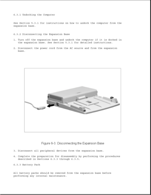 Page 1866.3.1 Undocking the Computer
See Section 5.3.1 for instructions on how to undock the computer from the
expansion base.
6.3.2 Disconnecting the Expansion Base
1. Turn off the expansion base and undock the computer if it is docked in
the expansion base. See Section 5.3.1 for detailed instructions.
2. Disconnect the power cord from the AC source and from the expansion
base.
3. Disconnect all peripheral devices from the expansion base.
4. Complete the preparation for disassembly by performing the procedures...