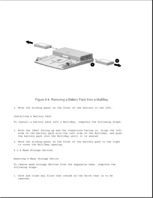 Page 1882. Move the sliding panel on the front of the battery to the left.
Installing a Battery Pack
To install a battery pack into a MultiBay, complete the following steps:
1. With the label facing up and the connectors facing in, align the left
side of the battery pack with the left side of the MultiBay, and push
the battery pack into the MultiBay until it is seated.
2. Move the sliding panel on the front of the battery pack to the right
to cover the MultiBay opening.
6.3.4 Mass Storage Devices
Removing a Mass...