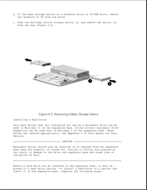 Page 1892. If the mass storage device is a diskette drive or CD-ROM drive, remove
the diskette or CD from the drive.
3. Push the MultiBay device release button [1] and remove the device [2]
from the bay (Figure 6-5).
Installing a Hard Drive
Only hard drives that are configured for use as a secondary drive can be
used in MultiBay II of the expansion base. Drives without secondary drive
capability can be used only in MultiBay I of the expansion base. These
drives are labeled appropriately. See Appendix C of this...