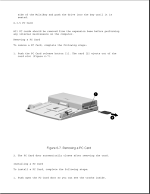 Page 191side of the MultiBay and push the drive into the bay until it is
seated.
6.3.5 PC Card
All PC cards should be removed from the expansion base before performing
any internal maintenance on the computer.
Removing a PC Card
To remove a PC Card, complete the following steps:
1. Push the PC Card release button [1]. The card [2] ejects out of the
card slot (Figure 6-7).
2. The PC Card door automatically closes after removing the card.
Installing a PC Card
To install a PC Card, complete the following steps:
1....