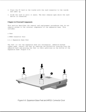 Page 1922. Place the PC Card in the tracks with the card connector to the inside
and label up.
3. Slide the card in until it seats. The door remains open while the card
device is connected.
Chapter 6.4 External Components 
This section describes the removal and replacement procedures that do not
require access to the internal components of the expansion base. This
includes:
o Feet
o MPEG Connector Door
6.4.1 Expansion Base Feet
The feet [1] for the expansion base are rectangular, adhesive-backed
rubber pads....