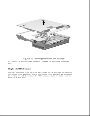 Page 195To install the bottom cover assembly, reverse the procedure presented
above.
Chapter 6.6 MPEG Connector 
The MPEG connector plugs into the main board and is accessed by removing
the bottom cover assembly. Remove the bottom cover assembly as described
in Section 6.5 and disconnect the MPEG connector from the main board as
shown in Figure 6-11. 