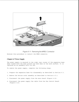 Page 196Reverse this procedure to install the MPEG connector.
Chapter 6.7 Power Supply 
The power supply is mounted in the right rear corner of the expansion base
when viewed with the base placed top side down on the work surface. It is
replaced as an assembly with its fan.
To remove the power supply, complete the following steps:
1. Prepare the expansion base for disassembly as described in Section 6.3.
2. Remove the bottom cover assembly as described in Section 6.5.1.
3. Disconnect the power supply from the...