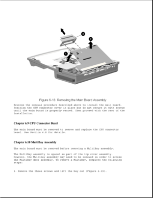 Page 203Reverse the removal procedure described above to install the main board.
Position the CPU connector cover in place but do not secure it with screws
until the main board is properly seated. Then proceed with the rest of the
installation.
Chapter 6.9 CPU Connector Bezel 
The main board must be removed to remove and replace the CPU connector
bezel. See Section 6.8 for details.
Chapter 6.10 MultiBay Assembly 
The main board must be removed before removing a MultiBay assembly.
The MultiBay assembly is spared...