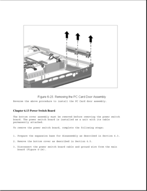 Page 208Reverse the above procedure to install the PC Card door assembly.
Chapter 6.13 Power Switch Board 
The bottom cover assembly must be removed before removing the power switch
board. The power switch board is installed as a unit with its cable
permanently attached.
To remove the power switch board, complete the following steps:
1. Prepare the expansion base for disassembly as described in Section 6.3.
2. Remove the bottom cover as described in Section 6.5.
3. Disconnect the power switch board cable and...