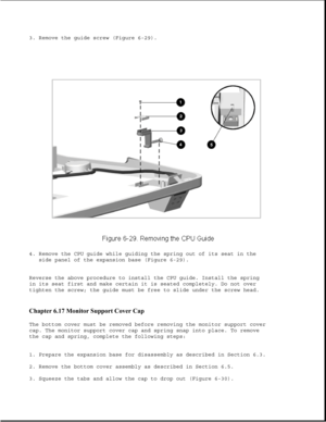 Page 2143. Remove the guide screw (Figure 6-29).
4. Remove the CPU guide while guiding the spring out of its seat in the
side panel of the expansion base (Figure 6-29).
Reverse the above procedure to install the CPU guide. Install the spring
in its seat first and make certain it is seated completely. Do not over
tighten the screw; the guide must be free to slide under the screw head.
Chapter 6.17 Monitor Support Cover Cap 
The bottom cover must be removed before removing the monitor support cover
cap. The...