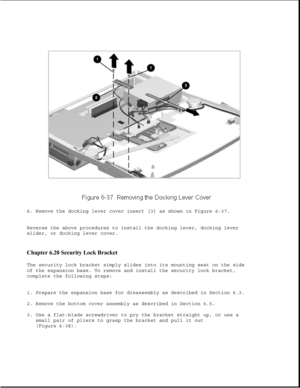 Page 2226. Remove the docking lever cover insert [3] as shown in Figure 6-37.
Reverse the above procedures to install the docking lever, docking lever
slider, or docking lever cover.
Chapter 6.20 Security Lock Bracket 
The security lock bracket simply slides into its mounting seat on the side
of the expansion base. To remove and install the security lock bracket,
complete the following steps:
1. Prepare the expansion base for disassembly as described in Section 6.3.
2. Remove the bottom cover assembly as...