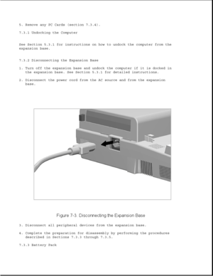 Page 2265. Remove any PC Cards (section 7.3.4).
7.3.1 Undocking the Computer
See Section 5.3.1 for instructions on how to undock the computer from the
expansion base.
7.3.2 Disconnecting the Expansion Base
1. Turn off the expansion base and undock the computer if it is docked in
the expansion base. See Section 5.3.1 for detailed instructions.
2. Disconnect the power cord from the AC source and from the expansion
base.
3. Disconnect all peripheral devices from the expansion base.
4. Complete the preparation for...