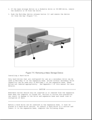 Page 2292. If the mass storage device is a diskette drive or CD-ROM drive, remove
the diskette or CD from the drive.
3. Push the MultiBay device release button [1] and remove the device
[2] from the bay (Figure 7-5).
Installing a Hard Drive
Only hard drives that are configured for use as a secondary drive can be
used in MultiBay II of the expansion base. Drives without secondary drive
capability can be used only in MultiBay I of the expansion base. These
drives are labeled appropriately. See Appendix C of this...