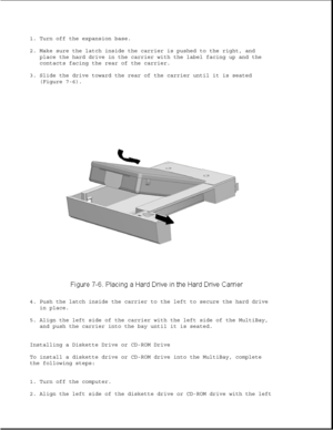 Page 2301. Turn off the expansion base.
2. Make sure the latch inside the carrier is pushed to the right, and
place the hard drive in the carrier with the label facing up and the
contacts facing the rear of the carrier.
3. Slide the drive toward the rear of the carrier until it is seated
(Figure 7-6).
4. Push the latch inside the carrier to the left to secure the hard drive
in place.
5. Align the left side of the carrier with the left side of the MultiBay,
and push the carrier into the bay until it is seated....