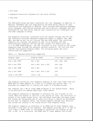 Page 24o PCI BIOS
o Keyboard Controller Firmware for the Intel 80C51SL
o VGA BIOS
The ROM-based setup has been translated into ten languages in addition to
English. Messages that are displayed by the BIOS which require no user
interaction are displayed in English. This includes POST warning messages,
error messages, and runtime warnings and notifications. Messages that are
displayed by the BIOS which require user interaction are translated into
the same language as Setup.
The graphics controller interfaces with...