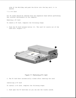 Page 231side of the MultiBay and push the drive into the bay until it is
seated.
7.3.5 PC Card
All PC cards should be removed from the expansion base before performing
any internal maintenance on the computer.
Removing a PC Card
To remove a PC Card, complete the following steps:
1. Push the PC Card release button [1]. The card [2] ejects out of the
card slot (Figure 7-7).
2. The PC Card door automatically closes after removing the card.
Installing a PC Card
To install a PC Card, complete the following steps:
1....