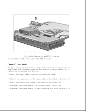 Page 238Reverse this procedure to install the MPEG connector.
Chapter 7.7 Power Supply 
The power supply is mounted in the right rear corner of the expansion base
when viewed with the base placed top side down on the work surface. It is
replaced as an assembly with its fan.
To remove the power supply, complete the following steps:
1. Prepare the expansion base for disassembly as described in Section 7.3.
2. Remove the bottom cover assembly as described in Section 7.5.1.
3. Disconnect the power supply from the...