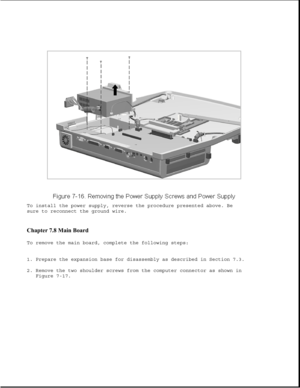 Page 240To install the power supply, reverse the procedure presented above. Be
sure to reconnect the ground wire.
Chapter 7.8 Main Board 
To remove the main board, complete the following steps:
1. Prepare the expansion base for disassembly as described in Section 7.3.
2. Remove the two shoulder screws from the computer connector as shown in
Figure 7-17. 