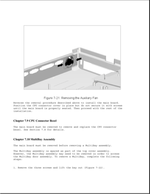 Page 245Reverse the removal procedure described above to install the main board.
Position the CPU connector cover in place but do not secure it with screws
until the main board is properly seated. Then proceed with the rest of the
installation.
Chapter 7.9 CPU Connector Bezel 
The main board must be removed to remove and replace the CPU connector
bezel. See Section 7.8 for details.
Chapter 7.10 MultiBay Assembly 
The main board must be removed before removing a MultiBay assembly.
The MultiBay assembly is spared...