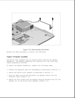 Page 254Reverse the above procedure to install the IrDA board.
Chapter 7.15 Speaker Assemblies 
The bottom cover assembly must be removed before removing the speaker
assemblies. The speaker assemblies are installed as a unit with their
cables permanently attached.
To remove the speaker assemblies, complete the following steps:
1. Prepare the expansion base for disassembly as described in Section 7.3.
2. Remove the bottom cover assembly as described in Section 7.5.
3. Note the cable routing and disconnect the...