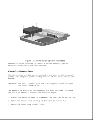 Page 255Reverse the above procedure to install a speaker assembly, paying
particular attention to the cable routing.
Chapter 7.16 Alignment Guides 
The bottom cover assembly must be removed before removing the alignment
guides. The alignment guide assembly consists of the guide, spring, and
bracket.
IMPORTANT: The left alignment guide and right alignment guide are keyed
for proper installation.
The assembly is mounted to the expansion base with one screw. To remove
the CPU guide assembly, complete the following...