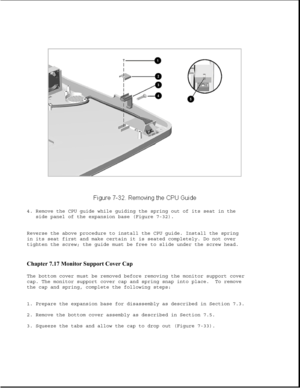 Page 2564. Remove the CPU guide while guiding the spring out of its seat in the
side panel of the expansion base (Figure 7-32).
Reverse the above procedure to install the CPU guide. Install the spring
in its seat first and make certain it is seated completely. Do not over
tighten the screw; the guide must be free to slide under the screw head.
Chapter 7.17 Monitor Support Cover Cap 
The bottom cover must be removed before removing the monitor support cover
cap. The monitor support cover cap and spring snap into...