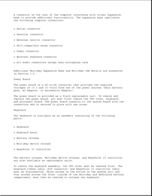 Page 27A connector on the rear of the computer interfaces with either expansion
base to provide additional functionality. The expansion base replicates
the following computer connectors:
o Serial connector
o Parallel connector
o External monitor connector
o PS/2-compatible mouse connector
o Power connector
o External keyboard connector
o All audio connectors except mono microphone jack
Additional MultiBay Expansion Base and MultiBay ISA details are presented
in Section 1.5.
Power Board
The power board is a...