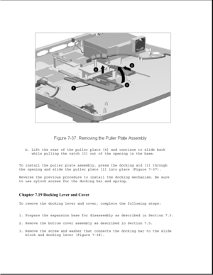 Page 261b. Lift the rear of the puller plate [4] and continue to slide back
while pulling the catch [3] out of the opening in the base.
To install the puller plate assembly, press the docking aid [3] through
the opening and slide the puller plate [1] into place (Figure 7-37).
Reverse the previous procedure to install the docking mechanism. Be sure
to use nylock screws for the docking bar and spring.
Chapter 7.19 Docking Lever and Cover 
To remove the docking lever and cover, complete the following steps:
1....