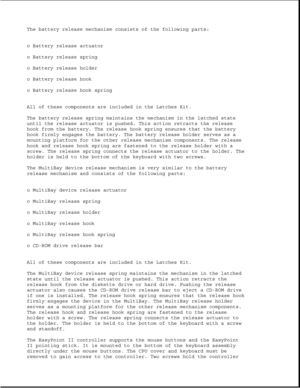 Page 28The battery release mechanism consists of the following parts:
o Battery release actuator
o Battery release spring
o Battery release holder
o Battery release hook
o Battery release hook spring
All of these components are included in the Latches Kit.
The battery release spring maintains the mechanism in the latched state
until the release actuator is pushed. This action retracts the release
hook from the battery. The release hook spring ensures that the battery
hook firmly engages the battery. The battery...