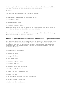 Page 29to the keyboard. Once released, the flat cable can be disconnected from
the ZIF connector on the underside of the controller.
MultiBay
The MultiBay accommodates the following devices:
o Dual-speed, quad-speed, or 6x CD-ROM drive
o Second hard drive
o Second battery pack
o 3.5-inch diskette drive
NOTE: The hard drive must be mounted in the MultiBay hard drive carrier
before it can be installed into the MultiBay.
The computer must be turned off when inserting a drive (not the battery
pack) or removing it...