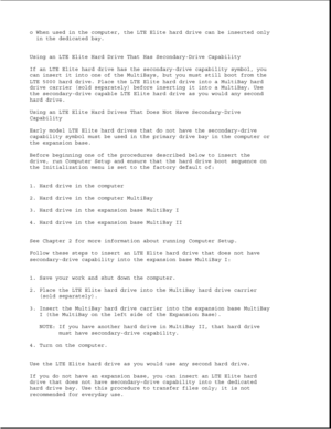 Page 310o When used in the computer, the LTE Elite hard drive can be inserted only
in the dedicated bay.
Using an LTE Elite Hard Drive That Has Secondary-Drive Capability
If an LTE Elite hard drive has the secondary-drive capability symbol, you
can insert it into one of the MultiBays, but you must still boot from the
LTE 5000 hard drive. Place the LTE Elite hard drive into a MultiBay hard
drive carrier (sold separately) before inserting it into a MultiBay. Use
the secondary-drive capable LTE Elite hard drive as...