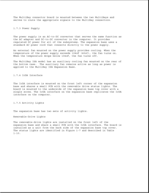 Page 35The MultiBay connector board is mounted between the two MultiBays and
serves to route the appropriate signals to the MultiBay connectors.
1.7.3 Power Supply
The power supply is an AC-to-DC converter that serves the same function as
the AC adapter and DC-to-DC converter in the computer. It provides
regulated DC power for all of the subsystems. The expansion base uses a
standard AC power cord that connects directly to the power supply.
An external fan mounted on the power supply provides cooling. When the...