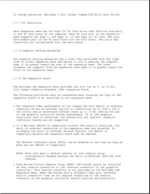 Page 38to charge batteries. MultiBay I will accept Compaq LTE Elite hard drives.
1.7.7 PC Card Slots
Each expansion base has two Type III PC Card slots that function similarly
to the PC card slots on the computer. Each PC Card slot on the expansion
base supports one Type I, one Type II, or one Type III PC Card. The only
serviceable part of the PC card slots are the slot doors. The rails and
connectors are incorporated into the main board.
1.7.8 Computer Docking Mechanism
The computer docking mechanism has a...