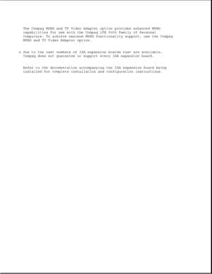Page 39The Compaq MPEG and TV Video Adapter option provides enhanced MPEG
capabilities for use with the Compaq LTE 5000 Family of Personal
Computers. To achieve maximum MPEG functionality support, use the Compaq
MPEG and TV Video Adapter option.
o Due to the vast numbers of ISA expansion boards that are available,
Compaq does not guarantee or support every ISA expansion board.
Refer to the documentation accompanying the ISA expansion board being
installed for complete installation and configuration instructions. 