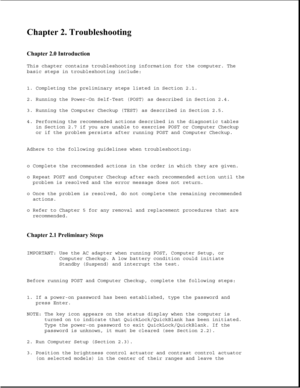 Page 40Chapter 2. Troubleshooting 
 
Chapter 2.0 Introduction 
This chapter contains troubleshooting information for the computer. The
basic steps in troubleshooting include:
1. Completing the preliminary steps listed in Section 2.1.
2. Running the Power-On Self-Test (POST) as described in Section 2.4.
3. Running the Computer Checkup (TEST) as described in Section 2.5.
4. Performing the recommended actions described in the diagnostic tables
in Section 2.7 if you are unable to exercise POST or Computer Checkup...