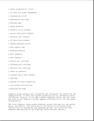 Page 43o Power conservation (level)
o PC Card slot power management
o Hibernation on/off
o Hibernation settings
o Warning beep
o Setup password
o Diskette drive disable
o Serial/IrDA ports disable
o Parallel port disable
o PC Card slots disable
o Resume password on/off
o Boot memory test
o Keyboard numlock
o Boot sequence
o Boot display
o Serial port settings
o Infrared port settings
o Parallel port settings
o Power-on password
o Diskette drive boot disable
o NTSC/PAL
o Windows 95 Power Properties
o Lid closure...