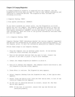 Page 51Chapter 2.5 Compaq Diagnostics 
A Compaq Diagnostics diskette is supplied with the computer. Run the
Diagnostics utilities when you want to view or test system information and
installed or connected devices. The Diagnostics menu includes the
following utilities:
o Computer Checkup (TEST)
o View System Information (INSPECT)
If you have a problem you cannot solve, run the Diagnostics utilities
before you call for support. Run Computer Checkup and select to save the
device list to a file and to print or to...