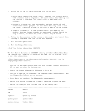 Page 529. Select one of the following from the Test Option menu:
o Quick Check Diagnostics. Runs a quick, general test on each device
with a minimal number of prompts. If errors occur, they display when
the testing is complete. You cannot print or save the error
messages.
o Automatic Diagnostics. Runs unattended, maximum testing of each
device with minimal prompts. You can choose how many times to run
the tests, to stop on errors, or to print or save a log of errors.
o Prompted Diagnostics. Allows maximum...