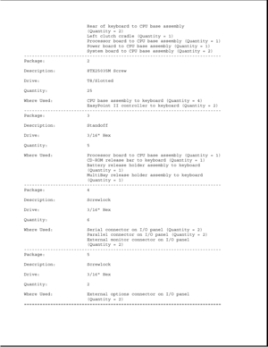 Page 97Rear of keyboard to CPU base assembly
(Quantity = 2)
Left clutch cradle (Quantity = 1)
Processor board to CPU base assembly (Quantity = 1)
Power board to CPU base assembly (Quantity = 1)
System board to CPU base assembly (Quantity = 2)
---------------------------------------------------------------------------
Package: 2
Description: 8TX25035M Screw
Drive: T8/Slotted
Quantity: 25
Where Used: CPU base assembly to keyboard (Quantity = 4)
EasyPoint II controller to keyboard (Quantity = 2)...