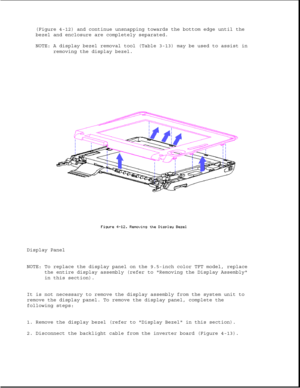 Page 116(Figure 4-12) and continue unsnapping towards the bottom edge until the
bezel and enclosure are completely separated.
NOTE: A display bezel removal tool (Table 3-13) may be used to assist in
removing the display bezel.
Display Panel
NOTE: To replace the display panel on the 9.5-inch color TFT model, replace
the entire display assembly (refer to Removing the Display Assembly
in this section).
It is not necessary to remove the display assembly from the system unit to
remove the display panel. To remove the...