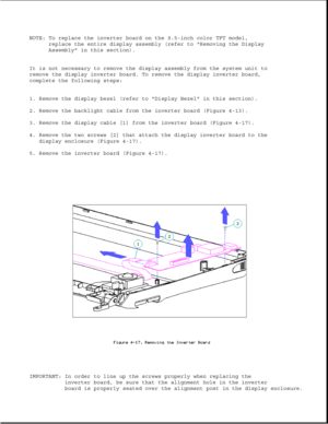 Page 121NOTE: To replace the inverter board on the 9.5-inch color TFT model,replace the entire display assembly (refer to Removing the Display 
Assembly in this section).
It is not necessary to remove the display assembly from the system unit to
remove the display inverter board. To remove the display inverter board, 
complete the following steps: 
1. Remove the display bezel (refer to Display Bezel in this section). 
2. Remove the backlight cable from the inverter board (Figure 4-13). 
3. Remove the display...