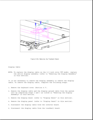 Page 123Display Cable
NOTE: To replace the display cable on the 9.5-inch color TFT model, replace
the entire display assembly (refer to Removing the Display Assembly
in this section).
It is not necessary to remove the display assembly to remove the display
cable. To remove the display cable, complete the following steps:
1. Remove the keyboard cover (Section 4.7).
2. Remove the display cable and the display ground cable from the system
unit by completing steps 2 and 3 as listed in Removing the Display
Assembly...