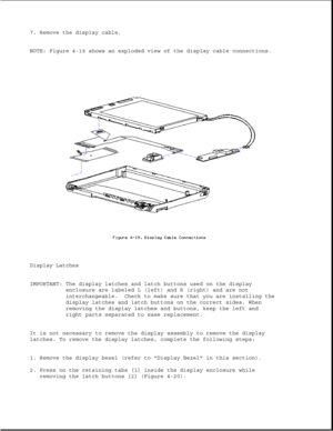 Page 1247. Remove the display cable.
NOTE: Figure 4-19 shows an exploded view of the display cable connections.
Display Latches
IMPORTANT: The display latches and latch buttons used on the display
enclosure are labeled L (left) and R (right) and are not
interchangeable. Check to make sure that you are installing the
display latches and latch buttons on the correct sides. When
removing the display latches and buttons, keep the left and
right parts separated to ease replacement.
It is not necessary to remove the...