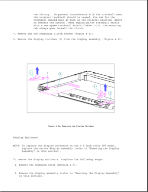 Page 126the factory. To prevent interference with the trackball when
the original trackball shield is reused, the tab for the
trackball shield must go back in its original position (above
or beneath the clutch). When replacing the trackball shield
with a new spare trackball shield (Table 3-11), the mounting
tab always goes beneath the clutch.
4. Remove the two remaining clutch screws (Figure 4-21).
5. Remove the display clutches [1] from the display assembly. (Figure 4-21)
Display Enclosure
NOTE: To replace the...