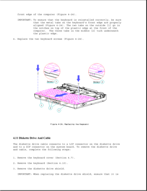 Page 130front edge of the computer (Figure 4-24).
IMPORTANT: To ensure that the keyboard is reinstalled correctly, be sure
that the metal tabs on the keyboards front edge are properly
aligned (Figure 4-24). The two tabs on the outside [1] go in
the notches on top of the plastic edge at the front of the
computer. The three tabs in the middle [2] tuck underneath
the plastic edge.
4. Replace the two keyboard screws (Figure 4-24).
4.11 Diskette Drive And Cable 
The diskette drive cable connects to a LIF connector on...