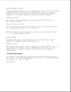 Page 14Keyboard/Mouse Connector
The keyboard/mouse connector can be connected to a PS/2 mouse or an external
enhanced keyboard. Connecting the mouse/keyboard connector to a mouse
disables the integrated trackball, while connecting the mouse/keyboard
connector to an external keyboard disables the internal keyboard.
Parallel Connector
The parallel connector supports the parallel interface which meets
EPP 1.9 specifications.
External Monitor Connector
The external monitor connector provides an output for an...