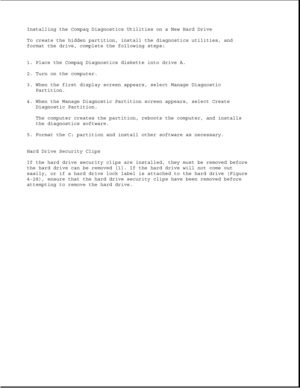 Page 136Installing the Compaq Diagnostics Utilities on a New Hard Drive
To create the hidden partition, install the diagnostics utilities, and
format the drive, complete the following steps:
1. Place the Compaq Diagnostics diskette into drive A.
2. Turn on the computer.
3. When the first display screen appears, select Manage Diagnostic
Partition.
4. When the Manage Diagnostic Partition screen appears, select Create
Diagnostic Partition.
The computer creates the partition, reboots the computer, and installs
the...