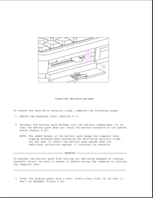 Page 137To remove the hard drive security clips, complete the following steps:
1. Remove the keyboard cover (Section 4-7).
2. Reinsert the battery pack halfway into the battery compartment [1] so
that the battery pack does not touch the battery contacts on the system
board (Figure 4-29).
NOTE: The added weight of the battery pack keeps the computer from
tipping backward when accessing the hard drive security clips.
You may want to insert the battery pack upside down for
additional protection against it touching...