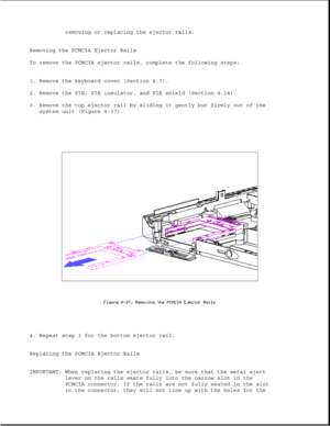 Page 146removing or replacing the ejector rails.
Removing the PCMCIA Ejector Rails
To remove the PCMCIA ejector rails, complete the following steps:
1. Remove the keyboard cover (Section 4.7).
2. Remove the PIB, PIB insulator, and PIB shield (Section 4.14).
3. Remove the top ejector rail by sliding it gently but firmly out of the
system unit (Figure 4-37).
4. Repeat step 3 for the bottom ejector rail.
Replacing the PCMCIA Ejector Rails
IMPORTANT: When replacing the ejector rails, be sure that the metal eject...