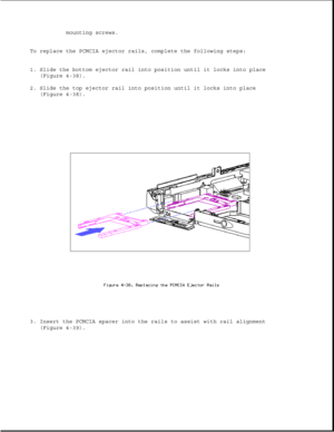 Page 147mounting screws.
To replace the PCMCIA ejector rails, complete the following steps:
1. Slide the bottom ejector rail into position until it locks into place
(Figure 4-38).
2. Slide the top ejector rail into position until it locks into place
(Figure 4-38).
3. Insert the PCMCIA spacer into the rails to assist with rail alignment
(Figure 4-39). 