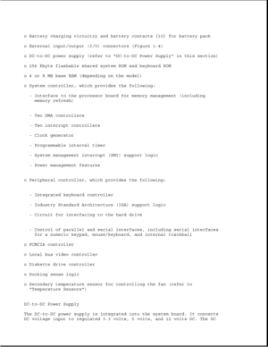 Page 16o Battery charging circuitry and battery contacts [10] for battery pack 
o External input/output (I/O) connectors (Figure 1-4)
o DC-to-DC power supply (refer to DC-to-DC Power Supply in this section)
o 256 Kbyte flashable shared system ROM and keyboard ROM 
o 4 or 8 MB base RAM (depending on the model) 
o System controller, which provides the following:- Interface to the processor board for memory management (includingmemory refresh)
- Two DMA controllers 
- Two interrupt controllers 
- Clock generator
-...