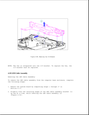 Page 158NOTE: The fan is integrated into the I/O bracket. To replace the fan, the
I/O bracket must be replaced.
4.18 LED Cable Assembly 
Removing the LED Cable Assembly
To remove the LED cable assembly from the computer base enclosure, complete
the following steps:
1. Remove the system board by completing steps 1 through 17 in
Section 4.17.
2. Slightly flex the retaining snaps of the LED cable assembly bracket [1]
up one at a time, while removing the LED cable assembly [2]
(Figure 4-50). 